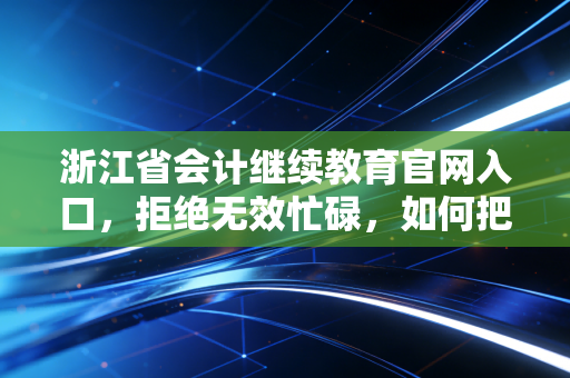 浙江省会计继续教育官网入口,拒绝无效忙碌,如何把继续教育变成职场进阶的跳板?