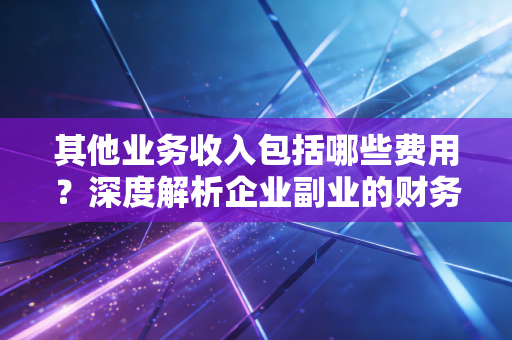 其他业务收入包括哪些费用?深度解析企业副业的财务奥秘与实战案例