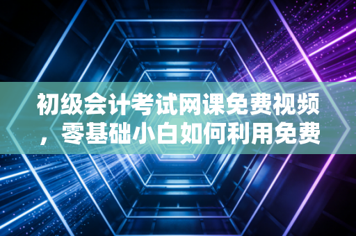 初级会计考试网课免费视频，零基础小白如何利用免费资源逆袭？老会计的实战经验谈