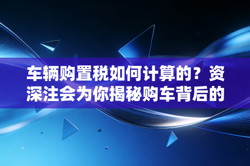 车辆购置税如何计算的？资深注会为你揭秘购车背后的隐形账单