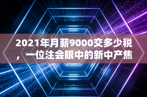 2021年月薪9000交多少税,一位注会眼中的新中产焦虑与税务筹划