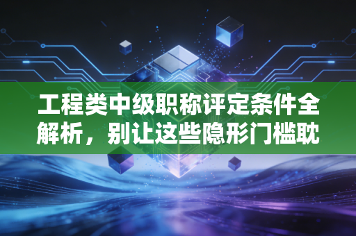 工程类中级职称评定条件全解析，别让这些隐形门槛耽误了你的前程