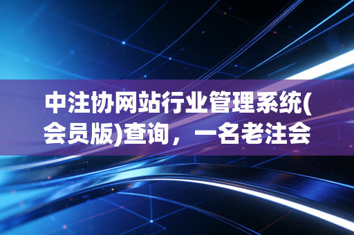 中注协网站行业管理系统(会员版)查询，一名老注会眼中的数字生存与职业进阶