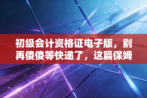 初级会计资格证电子版，别再傻傻等快递了，这篇保姆级攻略教你如何搞定它！