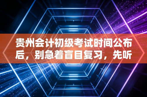 贵州会计初级考试时间公布后,别急着盲目复习,先听听这几点掏心窝子的建议