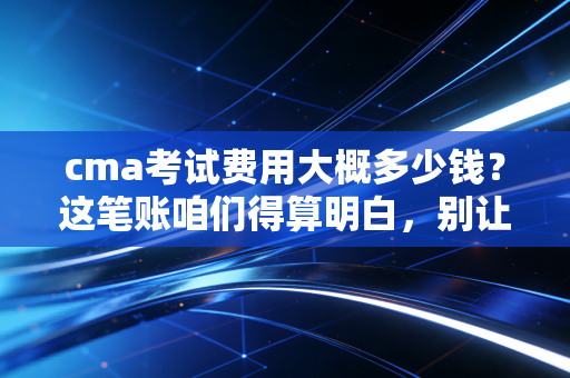 cma考试费用大概多少钱？这笔账咱们得算明白，别让犹豫耽误了前程