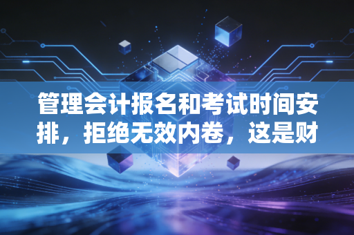 管理会计报名和考试时间安排，拒绝无效内卷，这是财务人转型的最后一张船票