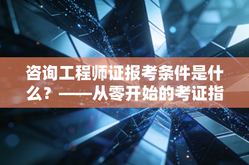咨询工程师证报考条件是什么？——从零开始的考证指南与行业深度洞察