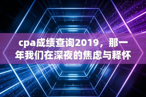 cpa成绩查询2019,那一年我们在深夜的焦虑与释怀,写给正在备考的你