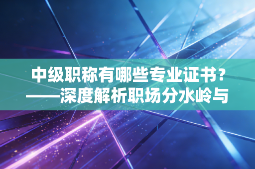 中级职称有哪些专业证书?——深度解析职场分水岭与你的考证策略