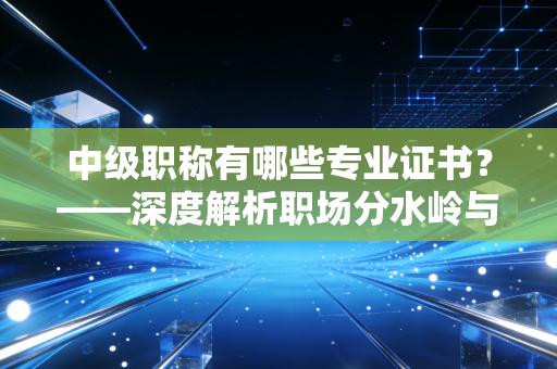 中级职称有哪些专业证书?——深度解析职场分水岭与你的考证策略