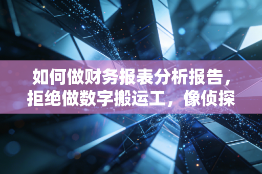 如何做财务报表分析报告,拒绝做数字搬运工,像侦探一样还原商业真相