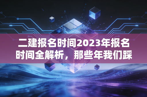 二建报名时间2023年报名时间全解析，那些年我们踩过的坑与通关秘籍