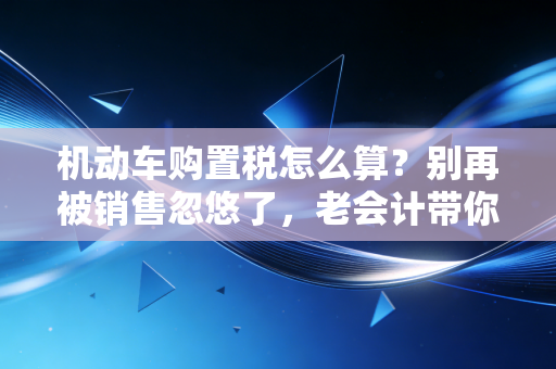 机动车购置税怎么算？别再被销售忽悠了，老会计带你算明白每一分钱