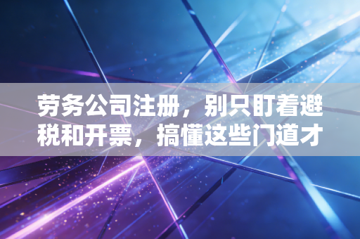 劳务公司注册,别只盯着避税和开票,搞懂这些门道才是保命符