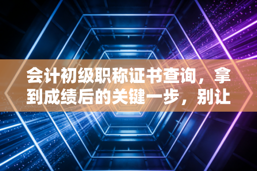 会计初级职称证书查询，拿到成绩后的关键一步，别让你的努力查无此人