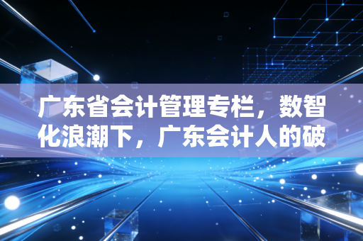 广东省会计管理专栏，数智化浪潮下，广东会计人的破局与新生