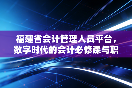 福建省会计管理人员平台，数字时代的会计必修课与职业进阶指南