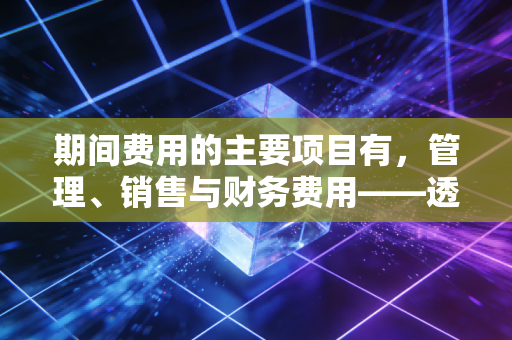 期间费用的主要项目有,管理、销售与财务费用——透视企业经营背后的隐形管家