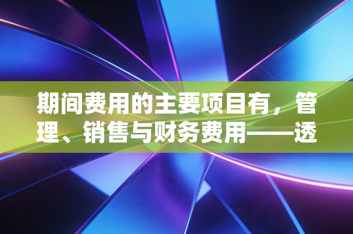 期间费用的主要项目有，管理、销售与财务费用——透视企业经营背后的隐形管家