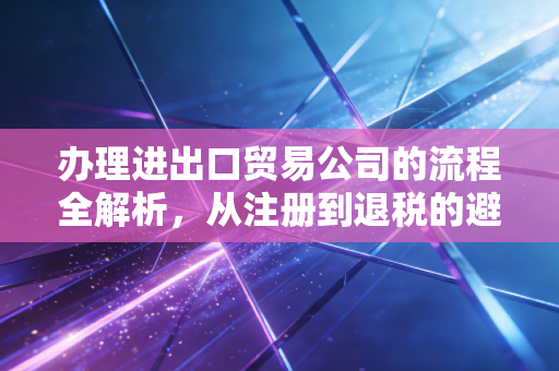 办理进出口贸易公司的流程全解析，从注册到退税的避坑实战指南