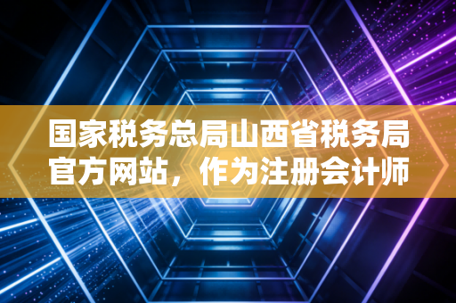 国家税务总局山西省税务局官方网站，作为注册会计师，我带你解锁这座财税金矿的实用姿势