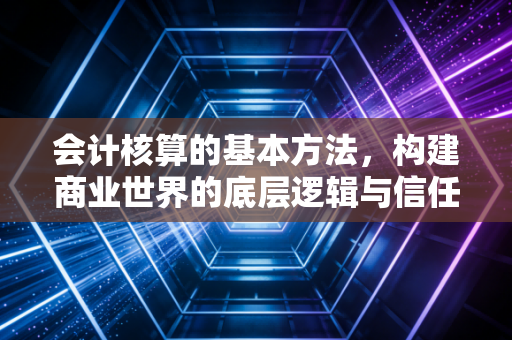 会计核算的基本方法，构建商业世界的底层逻辑与信任基石