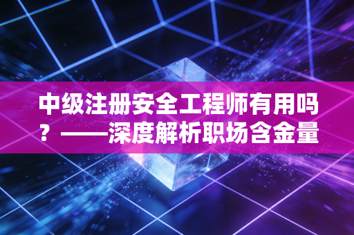 中级注册安全工程师有用吗？——深度解析职场含金量与真实收益