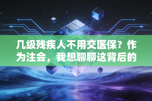几级残疾人不用交医保？作为注会，我想聊聊这背后的政策红利与实操建议