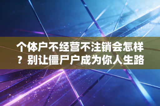 个体户不经营不注销会怎样?别让僵尸户成为你人生路上的隐形炸弹