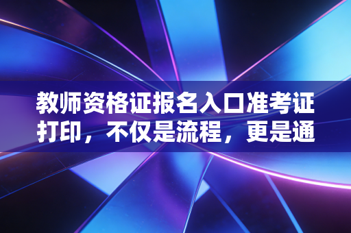 教师资格证报名入口准考证打印，不仅是流程，更是通往讲台的生死线
