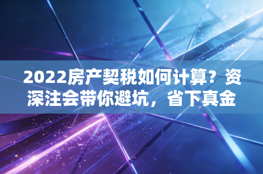 2022房产契税如何计算？资深注会带你避坑，省下真金白银