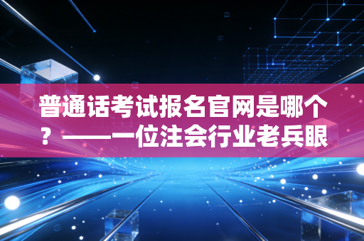 普通话考试报名官网是哪个?——一位注会行业老兵眼中的职业素养与考证迷思