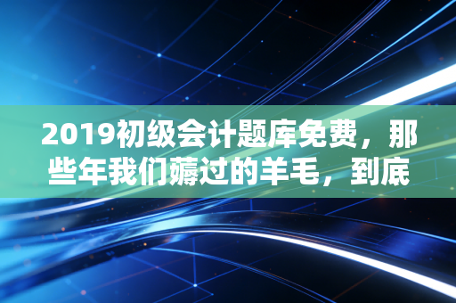 2019初级会计题库免费,那些年我们薅过的羊毛,到底值不值得?