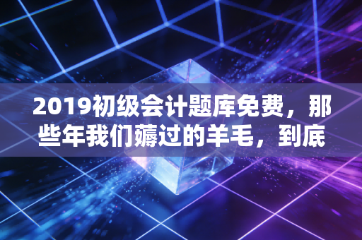 2019初级会计题库免费,那些年我们薅过的羊毛,到底值不值得?