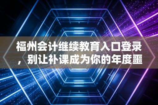 福州会计继续教育入口登录，别让补课成为你的年度噩梦，这份保姆级攻略请收好