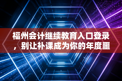 福州会计继续教育入口登录，别让补课成为你的年度噩梦，这份保姆级攻略请收好