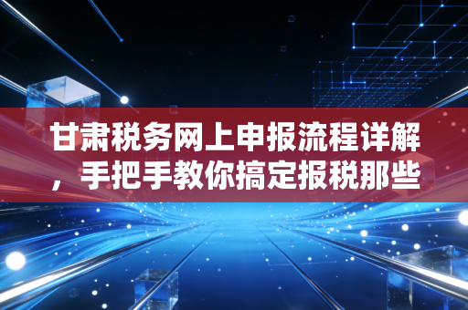 甘肃税务网上申报流程详解，手把手教你搞定报税那些事儿