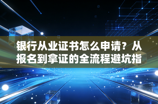 银行从业证书怎么申请？从报名到拿证的全流程避坑指南与职业规划思考