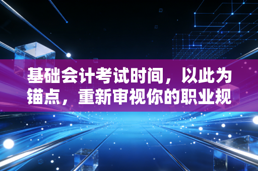 基础会计考试时间，以此为锚点，重新审视你的职业规划