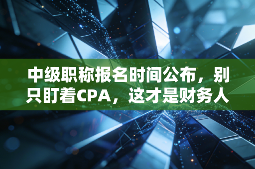 中级职称报名时间公布,别只盯着CPA,这才是财务人35岁危机的解药