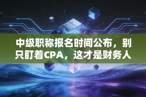 中级职称报名时间公布,别只盯着CPA,这才是财务人35岁危机的解药