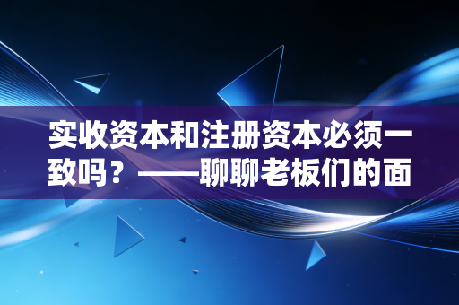 实收资本和注册资本必须一致吗？——聊聊老板们的面子与里子，以及新公司法下的那些坑