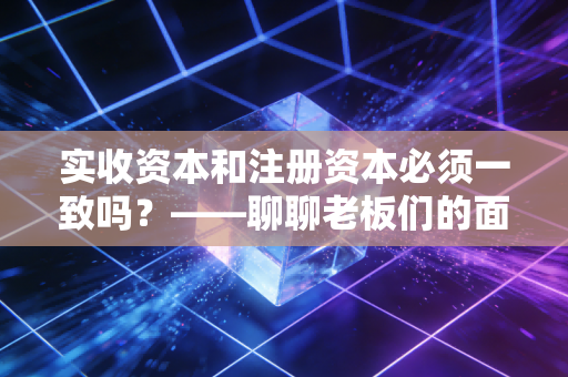 实收资本和注册资本必须一致吗？——聊聊老板们的面子与里子，以及新公司法下的那些坑