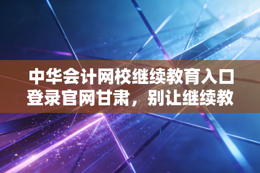 中华会计网校继续教育入口登录官网甘肃，别让继续教育成为你的职场绊脚石，2024年实操指南全解析