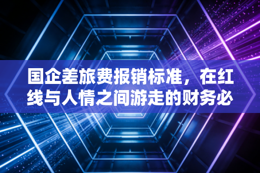 国企差旅费报销标准,在红线与人情之间游走的财务必修课
