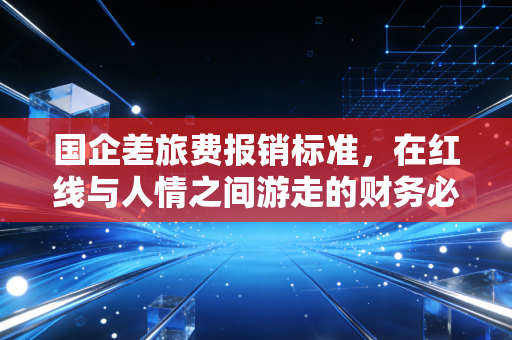 国企差旅费报销标准，在红线与人情之间游走的财务必修课