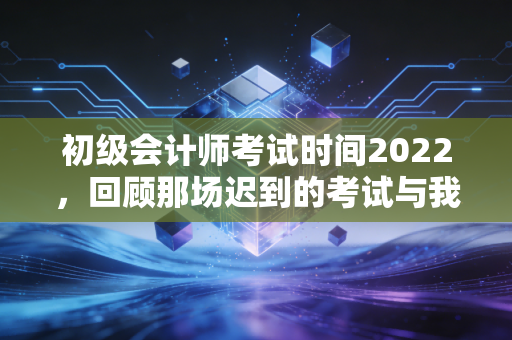 初级会计师考试时间2022，回顾那场迟到的考试与我们在焦虑中成长的代价