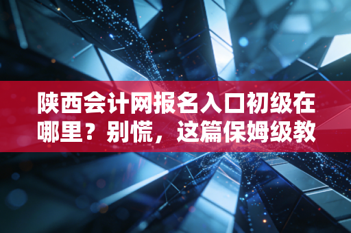 陕西会计网报名入口初级在哪里？别慌，这篇保姆级教程带你一次过