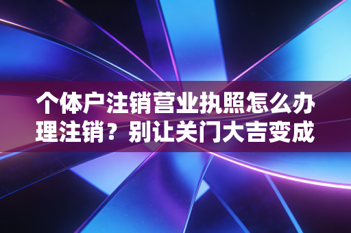 个体户注销营业执照怎么办理注销?别让关门大吉变成终身遗憾